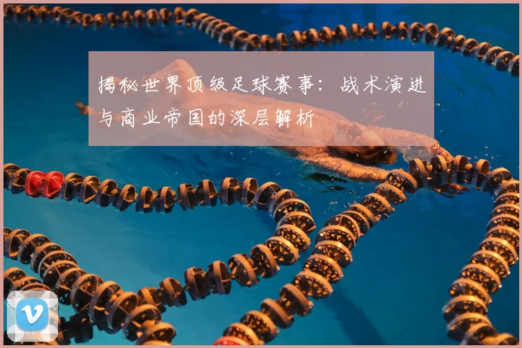 揭秘世界顶级足球赛事：战术演进与商业帝国的深层解析