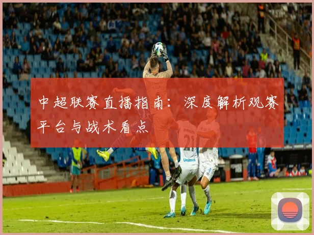 中超联赛直播指南：深度解析观赛平台与战术看点