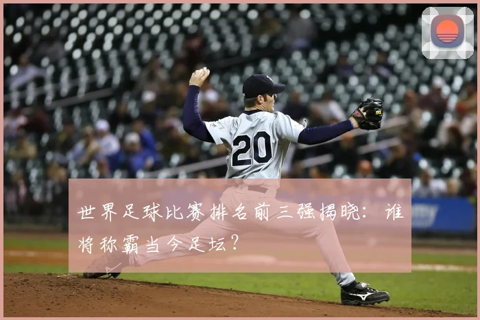世界足球比赛排名前三强揭晓:谁将称霸当今足坛?